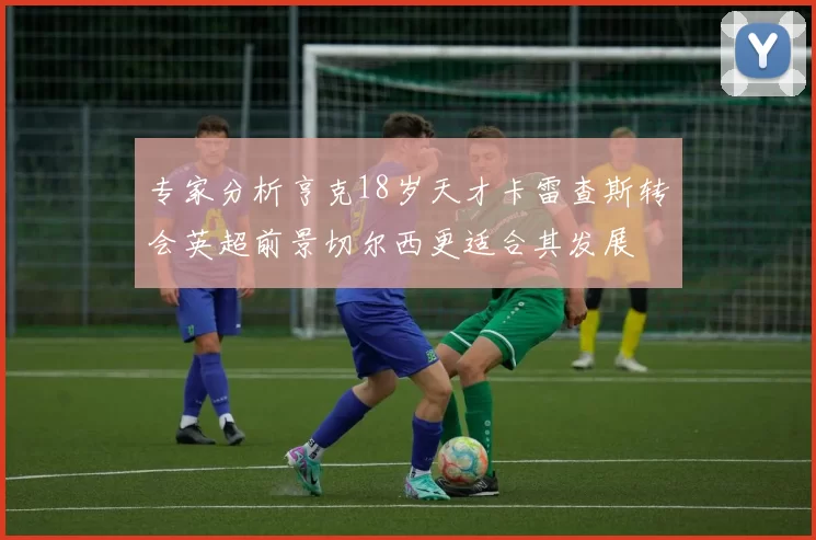 专家分析亨克18岁天才卡雷查斯转会英超前景切尔西更适合其发展