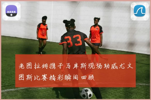 老图拉姆携子马库斯现场助威尤文图斯比赛精彩瞬间回顾