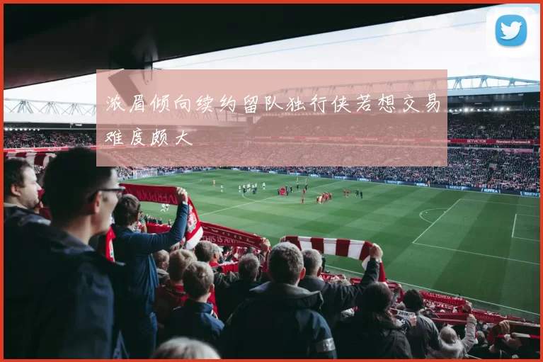 浓眉倾向续约留队独行侠若想交易难度颇大