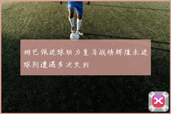 姆巴佩进球助力皇马战绩辉煌未进球则遭遇多次失利