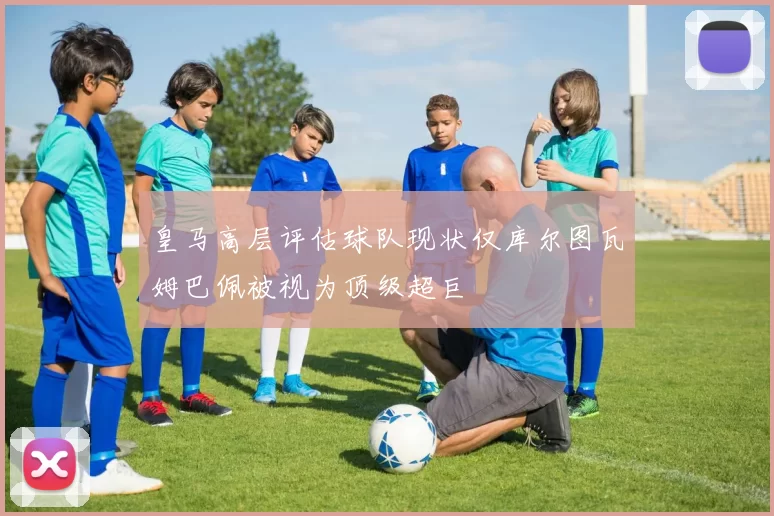 皇马高层评估球队现状仅库尔图瓦姆巴佩被视为顶级超巨